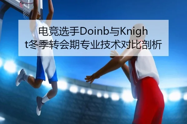 电竞选手Doinb与Knight冬季转会期专业技术对比剖析